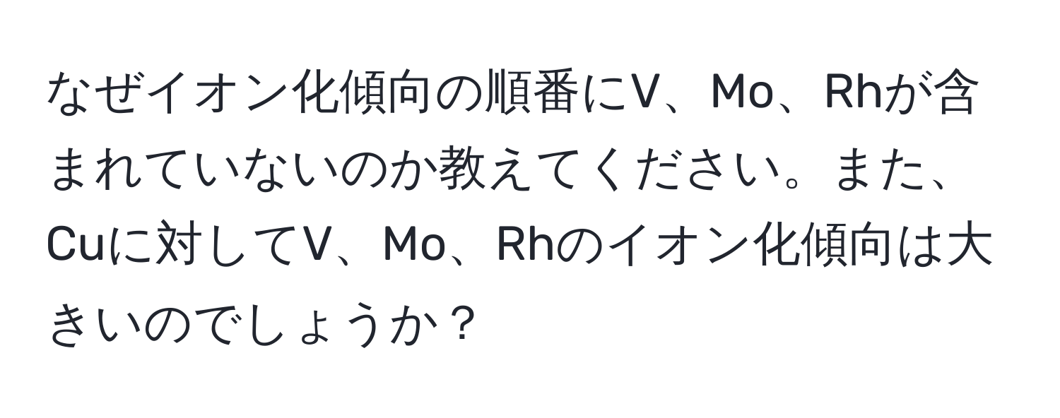 なぜイオン化傾向の順番にV、Mo、Rhが含まれていないのか教えてください。また、Cuに対してV、Mo、Rhのイオン化傾向は大きいのでしょうか？