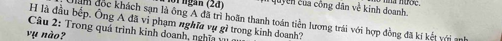 nha nước.
101 ngan (2đ) T quyền của công dân về kinh doanh. 
H là đầu bếp. Ông A đã vi phạm nghĩa vụ gì trong kinh doanh? 
am đốc khách sạn là ông A đã trì hoãn thanh toán tiền lương trái với hợp đồng đã kí kết với anh 
Câu 2: Trong quá trình kinh doanh, nghĩa vụ 
vụ nào?