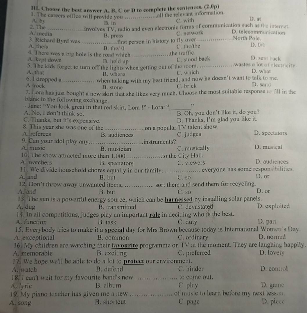 Choose the best answer A, B, C or D to complete the sentences. (2,0p)
1. The careers office will provide you .... all the relevant information. D. at
A. by C. with
B. in
2. The_ involves TV, radio and even electronic forms of communication such as the internet.
A. media C. network D. telecommunication
B. press North Pole.
3. Richard Byrd was_ first person in history to fly over._
A. the/a B. the/ 0 D. 0/()
C. the/the
the traffic.
4. There was a big hole is the road which _D. sent back
C. stood back
A. kept down B. held up wastes a lot of electricity.
5. The kids forget to turn off the lights when getting out of the room. _D. what
A. that B. where
C. which
6. I dropped a _when talking with my best friend, and now he doesn't want to talk to me.
A. rock B. stone C. brick
D. sand
7. Lora has just bought a new skirt that she likes very much. Choose the most suitable response to fill in the
blank in the following exchange.
- Jane: “You look great in that red skirt, Lora !” - Lora: “_ ,
A. No, I don’t think so. B. Oh, you don’t like it, do you?
C. Thanks, but it's expensive. D. Thanks, I’m glad you like it.
8. This year she was one of the _on a popular TV talent show.
A. referees B. audiences C. judges
D. spectators
9. Can your idol play any_ instruments?
A. music B. musician C. musically D. musical
10. The show attracted more than 1,000 _to the City Hall.
A. watchers B. spectators C. viewers D. audiences
11. We divide household chores equally in our family. _everyone has some responsibilities.
A. and B. but C. so D. or
12. Don’t throw away unwanted items, …… sort them and send them for recycling.
A. and B. but C. so D. or
13. The sun is a powerful energy source, which can be harnessed by installing solar panels.
A. dug B. transmitted C. devastated D. exploited
14. In all competitions, judges play an important role in deciding who is the best.
A. function B. task C. duty D. part
15. Everybody tries to make it a special day for Mrs Brown because today is International Women's Day.
A. exceptional B. common C. ordinary D. normal
16. My children are watching their favourite programme on TV at the moment. They are laughing happily.
A. memorable B. exciting C. preferred D. lovely
17. We hope we'll be able to do a lot to protect our environment.
A. watch B. defend C. hinder D. control
18. I can't wait for my favourite band's new _to come out.
A. lyric B. album C. play D. game
19. My piano teacher has given me a new _of music to learn before my next lesson.
A. song B. shortcut C. page D. piece