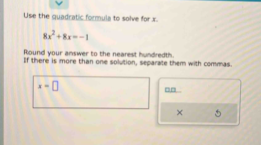 Use the quadratic formula to solve for x.
8x^2+8x=-1
Round your answer to the nearest hundredth. 
If there is more than one solution, separate them with commas.
x=□ □,□,... 
×