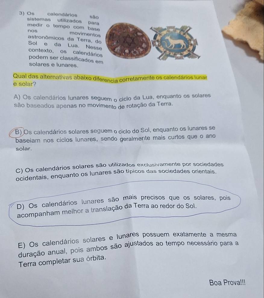 Os calendários são
sistemas utilizados par
medir o tempo com bas
nos
movimento
astronômicos da Terra, d
Sol e da Lua. Ness
contexto, os calendári
podem ser classificados e
solares e lunares.
Qual das alternativas abaixo diferencia corretamente os calendários lunar
e solar?
A) Os calendários lunares seguem o ciclo da Lua, enquanto os solares
são baseados apenas no movimento de rotação da Terra.
B) Os calendários solares seguem o ciclo do Sol, enquanto os lunares se
baseiam nos ciclos lunares, sendo geralmente mais curtos que o ano
solar.
C) Os calendários solares são utilizados exclusivamente por sociedades
ocidentais, enquanto os lunares são típicos das sociedades orientais.
D) Os calendários lunares são mais precisos que os solares, pois
acompanham melhor a translação da Terra ao redor do Sol.
E) Os calendários solares e lunares possuem exatamente a mesma
duração anual, pois ambos são ajustados ao tempo necessário para a
Terra completar sua órbita.
Boa Prova!!!