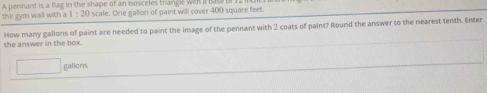 A pernant is a flag in the shape of an isosceles trangle with a Bas 
the gym wall with a scale. One gallion of paint will cover 400 square feet. 
the answer in the box. How many gallons of paint are needed to paint the image of the pennant with 2 coats of paint? Round the answer to the nearest tenth. Enter
□ gallons