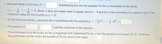 Because there is no δterm. b=□ Substituting this into the equation for the æ -coordinate of the vertex,
x=- b/2a =- 0/2a =0. (Note: It does not matter what a equals; since b=0 and b is in the numerator, it is equal to zero.) The 
maximum value for the function is x=0. 
To find the y-coordinate, substitute the æ-coordinate into the equation:1 y=- 1/2 x^2=- 1/2 · 0^2=□
The vertex is ( □ ,□ ) and the maximum of the function. 
The y-intercept is on the y-axis, so the z -coordinate is (. Substitute 0 in for x into the equation and we get (0,0). Therefore 
the y-intercept and the vertex are located at (0,0) , which is the origin.