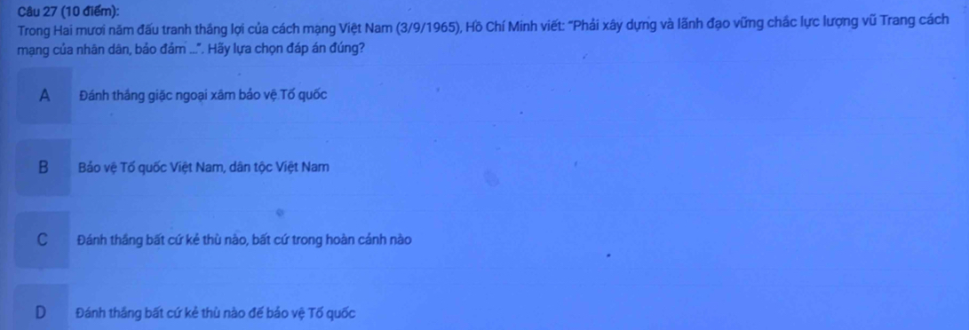 Trong Hai mươi năm đấu tranh thắng lợi của cách mạng Việt Nam (3/9/1965), Hồ Chí Minh viết: "Phải xây dựng và lãnh đạo vững chắc lực lượng vũ Trang cách
mạng của nhân dân, bảo đảm ...". Hãy lựa chọn đáp án đúng?
A Đánh thắng giặc ngoại xâm bảo vệ Tố quốc
B a Bảo vệ Tố quốc Việt Nam, dân tộc Việt Nam
C Đánh thắng bất cứ kẻ thù nào, bất cứ trong hoàn cảnh nào
D Đánh thắng bất cứ kẻ thù nào đế bảo vệ Tố quốc