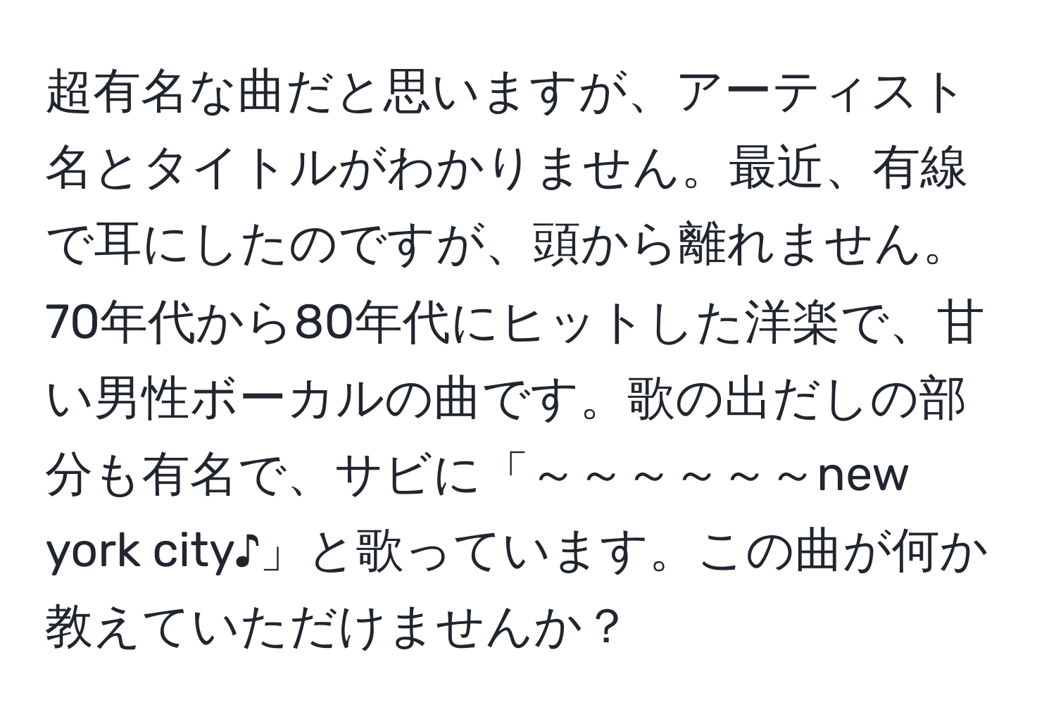 超有名な曲だと思いますが、アーティスト名とタイトルがわかりません。最近、有線で耳にしたのですが、頭から離れません。70年代から80年代にヒットした洋楽で、甘い男性ボーカルの曲です。歌の出だしの部分も有名で、サビに「～～～～～～new york city♪」と歌っています。この曲が何か教えていただけませんか？