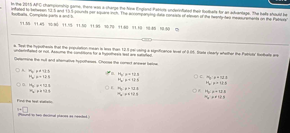 In the 2015 AFC championship game, there was a charge the New England Patriots underinflated their footballs for an advantage. The balls should be
inflated to between 12.5 and 13.5 pounds per square inch. The accompanying data consists of eleven of the twenty-two measurements on the Patriots'
footballs. Complete parts a and b.
11.55 11.45 10.90 11.15 11.50 11.95 10.70 11.60 11.10 10.85 10.50
a. Test the hypothesis that the population mean is less than 12.5 psi using a significance level of 0.05. State clearly whether the Patriots' footballs are
underinflated or not. Assume the conditions for a hypothesis test are satisfied.
Determine the null and alternative hypotheses. Choose the correct answer below.
A. H_0:mu != 12.5
B. H_0:mu =12.5
H_a:mu =12.5
C. H_0:mu =12.5
H_a:mu <12.5
D、 H_0:mu <12.5
H_a:mu >12.5
H_a:mu ≥ 12.5
E, H_0:mu >12.5 F. H_0:mu =12.5
H_a:mu ≤ 12.5
H_a:mu != 12.5
Find the test statistic.
t=□
(Round to two decimal places as needed.)