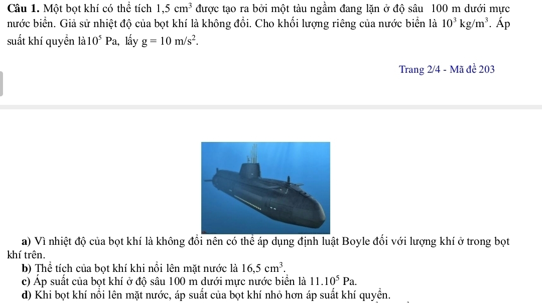 Một bọt khí có thể tích 1,5cm^3 được tạo ra bởi một tàu ngầm đang lặn ở độ sâu 100 m dưới mực
nước biển. Giả sử nhiệt độ của bọt khí là không đổi. Cho khối lượng riêng của nước biển là 10^3kg/m^3. Áp
suất khí quyển la10^5Pa , lấy g=10m/s^2. 
Trang 2/4 - Mã đề 203
a) Vì nhiệt độ của bọt khí là không đổi nên có thể áp dụng định luật Boyle đối với lượng khí ở trong bọt
khí trên.
b) Thể tích của bọt khí khi nổi lên mặt nước là 16, 5cm^3.
c) Áp suất của bọt khí ở độ sâu 100 m dưới mực nước biển là 11.10^5Pa.
d) Khi bọt khí nổi lên mặt nước, áp suất của bọt khí nhỏ hơn áp suất khí quyền.