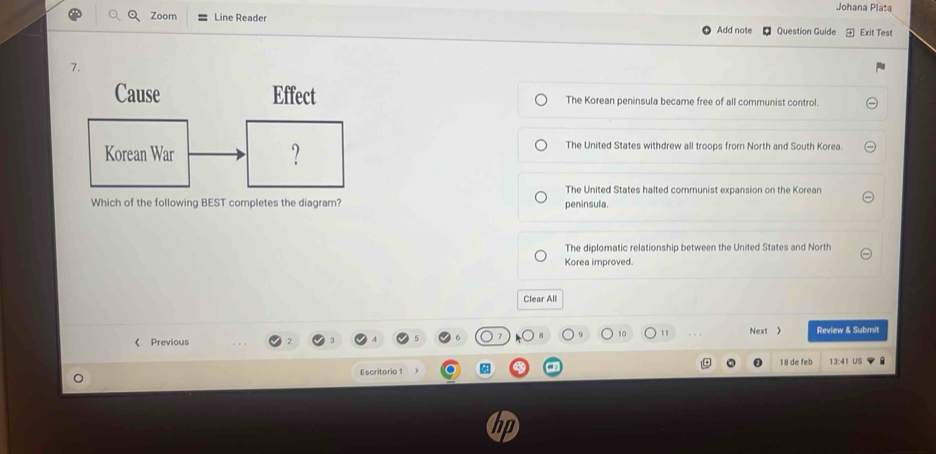 Johana Pláta
Zoom Line Reader Add note Question Guide Exit Test
7.
Cause Effect The Korean peninsula became free of all communist control.
Korean War ? The United States withdrew all troops from North and South Korea.
The United States halted communist expansion on the Korean
Which of the following BEST completes the diagram? peninsula.
The diplomatic relationship between the United States and North
Korea improved.
Clear All
11 Next  Review & Submit
《 Previous
18 de feb
Escritorio 1 13:41 US