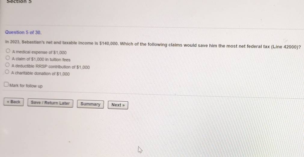 of 30.
In 2023, Sebastian's net and taxable income is $140,000. Which of the following claims would save him the most net federal tax (Line 42000)?
A medical expense of $1,000
A claim of $1,000 in tuition fees
A deductible RRSP contribution of $1,000
A charitable donation of $1,000
Mark for follow up
« Back Save / Return Later Summary Next »