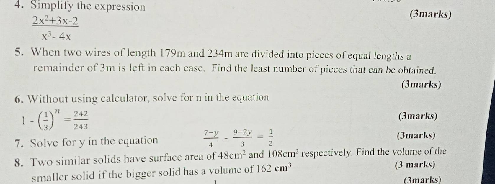 Simplify the expression
 (2x^2+3x-2)/x^3-4x 
(3marks) 
5. When two wires of length 179m and 234m are divided into pieces of equal lengths a 
remainder of 3m is left in each case. Find the least number of pieces that can be obtained. 
(3marks) 
6. Without using calculator, solve for n in the equation
1-( 1/3 )^n= 242/243 
(3marks) 
7. Solve for y in the equation
 (7-y)/4 - (9-2y)/3 = 1/2 
(3marks) 
8. Two similar solids have surface area of 48cm^2 and 108cm^2 respectively. Find the volume of the 
smaller solid if the bigger solid has a volume of 162cm^3
(3 marks) 
(3marks)