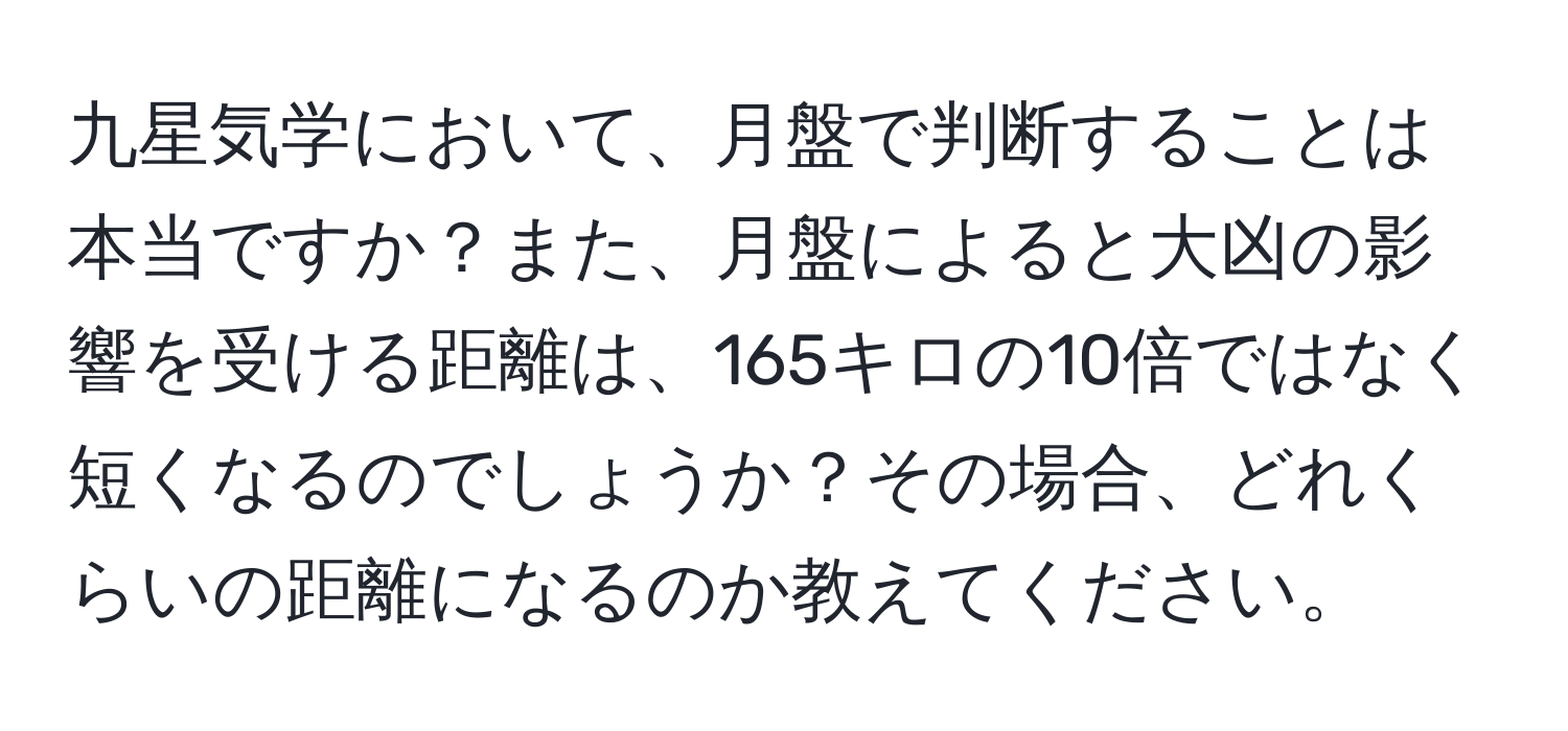 九星気学において、月盤で判断することは本当ですか？また、月盤によると大凶の影響を受ける距離は、165キロの10倍ではなく短くなるのでしょうか？その場合、どれくらいの距離になるのか教えてください。