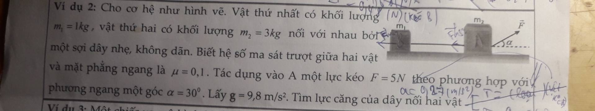 Ví dụ 2: Cho cơ hệ như hình vẽ. Vật thứ nhất có khối lượng ('
m_2
r
m_1=1kg , vật thứ hai có khối lượng m_2=3kg nối với nhau bởi 
α 
một sợi dây nhẹ, không dãn. Biết hệ số ma sát trượt giữa hai vật 
và mặt phẳng ngang là mu =0,1 Tác dụng vào A một lực kéo F=5N theo phương hợp với 
phương ngang một góc alpha =30°. Lấy g=9,8m/s^2. Tìm lực căng của dây nối hai vật 
Ví du