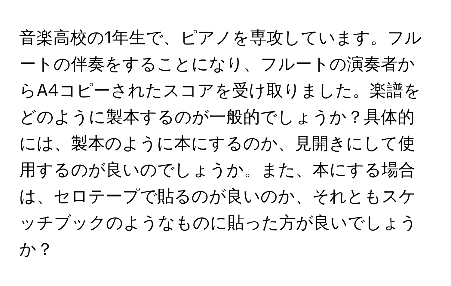 音楽高校の1年生で、ピアノを専攻しています。フルートの伴奏をすることになり、フルートの演奏者からA4コピーされたスコアを受け取りました。楽譜をどのように製本するのが一般的でしょうか？具体的には、製本のように本にするのか、見開きにして使用するのが良いのでしょうか。また、本にする場合は、セロテープで貼るのが良いのか、それともスケッチブックのようなものに貼った方が良いでしょうか？