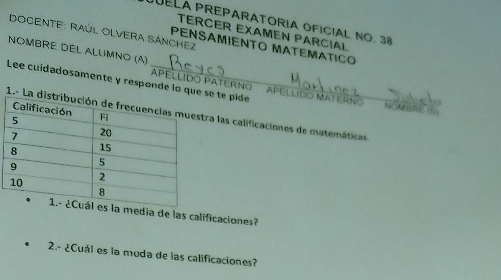 CUELA PREPARATORIA OFICIAL Nº. 38 
DOCENTE: RAÚL OLVERA SÁNCHEZ 
TERCER EXAMEN PARCIAL 
PENSAMIENΤO MATEMΑTICO 
NOMBRE DEL ALUMNO (A) 
Lee cuidadosamente y responde lo quse t pide 
PELLIDO PATERNO APELLIDO MATERNO NOMBRE (5) 
1.-ra las calificaciones de matemáticas 
media de las calificaciones? 
2.- ¿Cuál es la moda de las calificaciones?