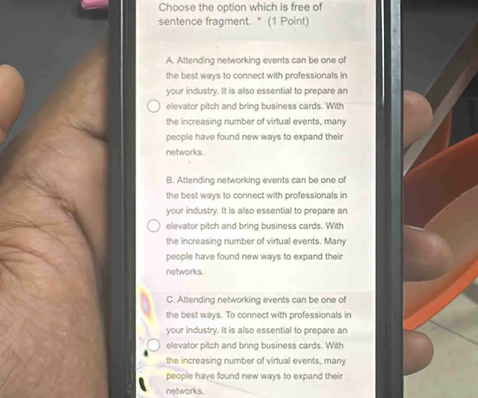 Choose the option which is free of
sentence fragment. * (1 Point)
A. Attending networking events can be one of
the best ways to connect with professionals in
your industry. It is also essential to prepare an
elevator pitch and bring business cards. With
the increasing number of virtual events, many
people have found new ways to expand their
networks.
B. Attending networking events can be one of
the best ways to connect with professionals in
your industry. It is also essential to prepare an
elevator pitch and bring business cards. With
the increasing number of virtual events. Many
people have found new ways to expand their
networks.
C. Attending networking events can be one of
the best ways. To connect with professionals in
your industry. It is also essential to prepare an
elevator pitch and bring business cards. With
the increasing number of virtual events, many
people have found new ways to expand their .
networks.