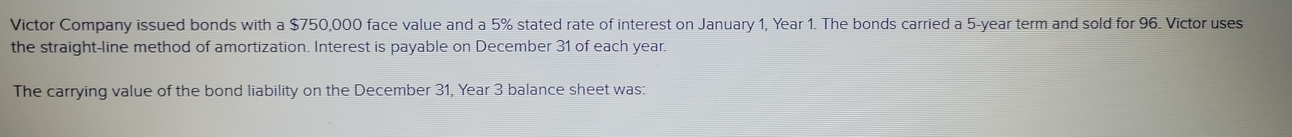 Victor Company issued bonds with a $750,000 face value and a 5% stated rate of interest on January 1, Year 1. The bonds carried a 5-year term and sold for 96. Victor uses 
the straight-line method of amortization. Interest is payable on December 31 of each year. 
The carrying value of the bond liability on the December 31, Year 3 balance sheet was: