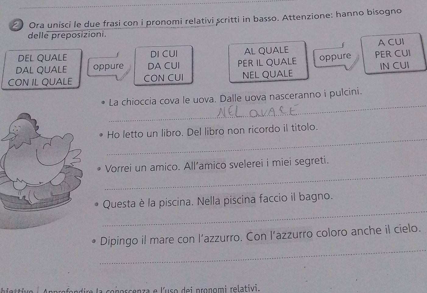 2 ) Ora unisci le due frasi con i pronomi relativi scritti in basso. Attenzione: hanno bisogno 
delle preposizioni. 
DEL QUALE DI CUI AL QUALE A CUI 
DAL QUALE oppure DA CUI PER IL QUALE oppure PER CUI 
CON IL QUALE CON CUI NEL QUALE IN CUI 
_ 
La chioccia cova le uova. Dalle uova nasceranno i pulcini. 
_ 
Ho letto un libro. Del libro non ricordo il titolo. 
_ 
Vorrei un amico. All’amico svelerei i miei segreti. 
_ 
Questa è la piscina. Nella piscina faccio il bagno. 
_ 
Dipingo il mare con l’azzurro. Con l’azzurro coloro anche il cielo. 
hiettive : Approfondire la conoscenza e l'uso dei pronomi relativi.