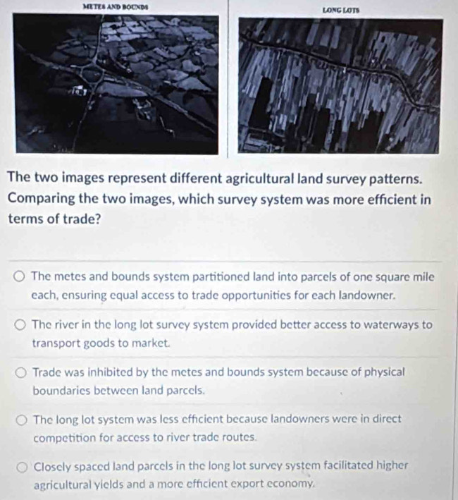 METES AND BOUNDS LONG LOTS
The two images represent different agricultural land survey patterns.
Comparing the two images, which survey system was more effcient in
terms of trade?
The metes and bounds system partitioned land into parcels of one square mile
each, ensuring equal access to trade opportunities for each landowner.
The river in the long lot survey system provided better access to waterways to
transport goods to market.
Trade was inhibited by the metes and bounds system because of physical
boundaries between land parcels.
The long lot system was less efficient because landowners were in direct
competition for access to river trade routes.
Closely spaced land parcels in the long lot survey system facilitated higher
agricultural yields and a more efficient export economy.