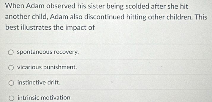 When Adam observed his sister being scolded after she hit
another child, Adam also discontinued hitting other children. This
best illustrates the impact of
spontaneous recovery.
vicarious punishment.
instinctive drift.
intrinsic motivation.