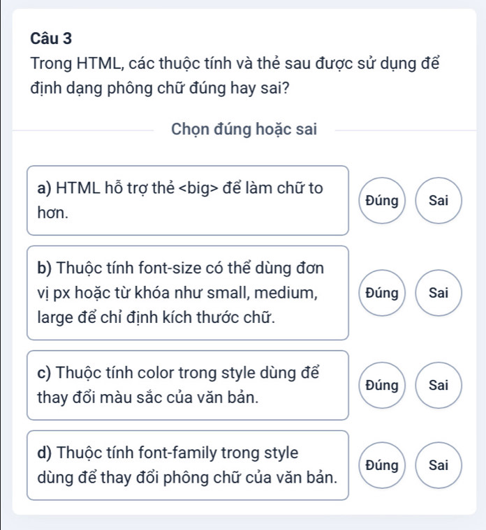 Trong HTML, các thuộc tính và thẻ sau được sử dụng để 
định dạng phông chữ đúng hay sai? 
Chọn đúng hoặc sai 
a) HTML hỗ trợ thẻ để làm chữ to Đúng Sai 
hơn. 
b) Thuộc tính font-size có thể dùng đơn 
vị px hoặc từ khóa như small, medium, Đúng Sai 
large để chỉ định kích thước chữ. 
c) Thuộc tính color trong style dùng để Đúng 
thay đổi màu sắc của văn bản. Sai 
d) Thuộc tính font-family trong style 
dùng để thay đổi phông chữ của văn bản. Đúng Sai