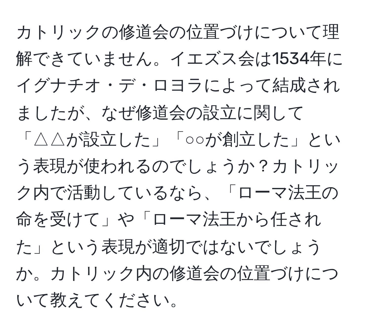 カトリックの修道会の位置づけについて理解できていません。イエズス会は1534年にイグナチオ・デ・ロヨラによって結成されましたが、なぜ修道会の設立に関して「△△が設立した」「○○が創立した」という表現が使われるのでしょうか？カトリック内で活動しているなら、「ローマ法王の命を受けて」や「ローマ法王から任された」という表現が適切ではないでしょうか。カトリック内の修道会の位置づけについて教えてください。