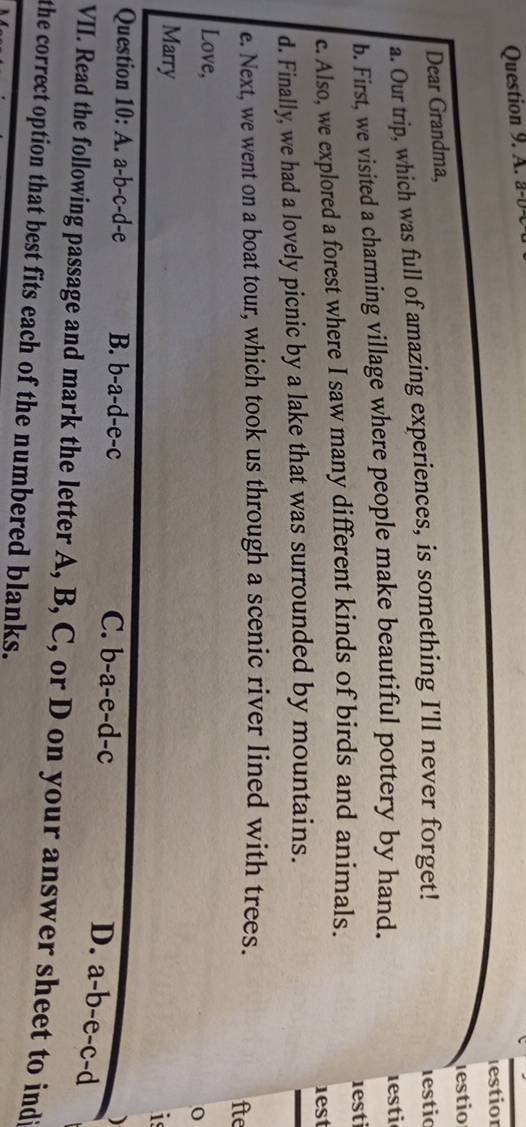 a-b
estior
lestio
Dear Grandma,
a. Our trip, which was full of amazing experiences, is something I'll never forget! lestic
b. First, we visited a charming village where people make beautiful pottery by hand. 1esti
c. Also, we explored a forest where I saw many different kinds of birds and animals. 1esti
1est
d. Finally, we had a lovely picnic by a lake that was surrounded by mountains.
e. Next, we went on a boat tour, which took us through a scenic river lined with trees. fte
Love,
0
Marry
is
Question 10:A. a-b-c-d-e B. b-a-d-e-c C. b-a-e-d-c
D. a-b-e-c-d
)
VII. Read the following passage and mark the letter A, B, C, or D on your answer sheet to indi
the correct option that best fits each of the numbered blanks.