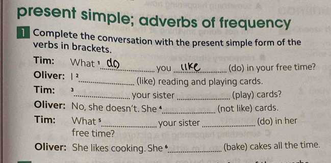 present simple; adverbs of frequency 
] Complete the conversation with the present simple form of the 
verbs in brackets. 
Tim: What 
_you _(do) in your free time? 
Oliver: 1 ²
_(like) reading and playing cards. 
Tim: ³ 
_your sister _(play) cards? 
Oliver: No, she doesn’t. She _(not like) cards. 
Tim: What ⁵ _(do) in her 
_your sister 
free time? 
Oliver: She likes cooking. She _(bake) cakes all the time.