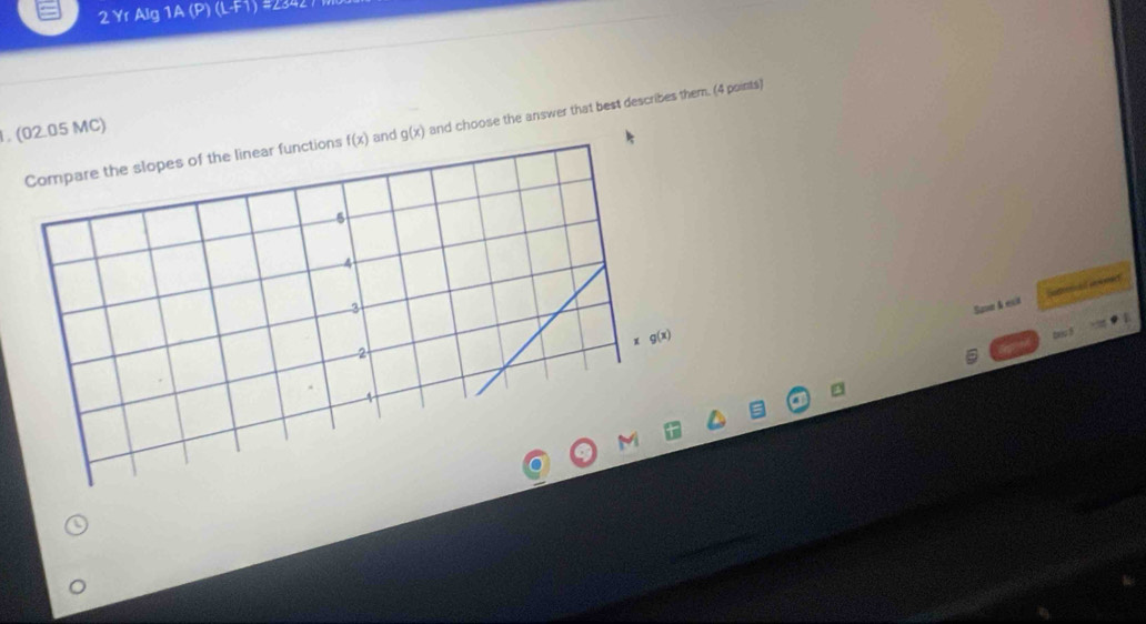 Yr Alg 1A (P) (L-F1) #2342
. (02.05 MC)
Compare the slopes of the linear functions f(x) and g(x) and choose the answer that best describes them. (4 points)
5
4
3
Save & exi arercal aones
x g(x)
2