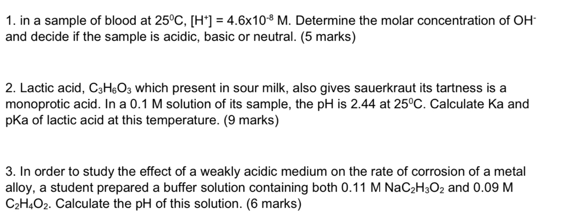 in a sample of blood at 25^0C, [H^+]=4.6* 10^(-8)M. Determine the molar concentration of OH 
and decide if the sample is acidic, basic or neutral. (5 marks) 
2. Lactic acid, C_3H_6O_3 which present in sour milk, also gives sauerkraut its tartness is a 
monoprotic acid. In a 0.1 M solution of its sample, the pH is 2.44 at 25°C. Calculate Ka and 
pKa of lactic acid at this temperature. (9 marks) 
3. In order to study the effect of a weakly acidic medium on the rate of corrosion of a metal 
alloy, a student prepared a buffer solution containing both 0.11 M Na C_2H_3O_2 and 0.09 M
C_2H_4O_2. Calculate the pH of this solution. (6 marks)