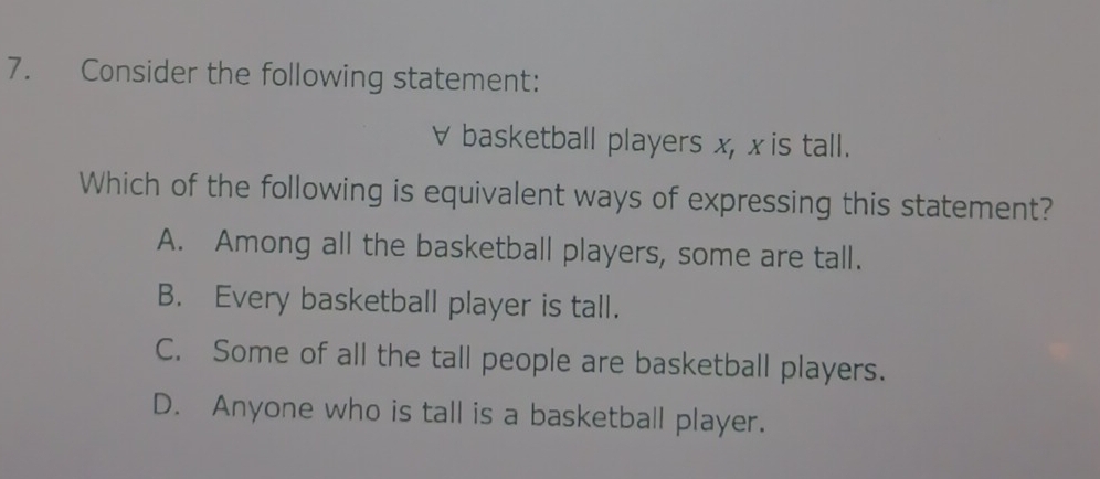 Consider the following statement:
∀ basketball players x, x is tall.
Which of the following is equivalent ways of expressing this statement?
A. Among all the basketball players, some are tall.
B. Every basketball player is tall.
C. Some of all the tall people are basketball players.
D. Anyone who is tall is a basketball player.