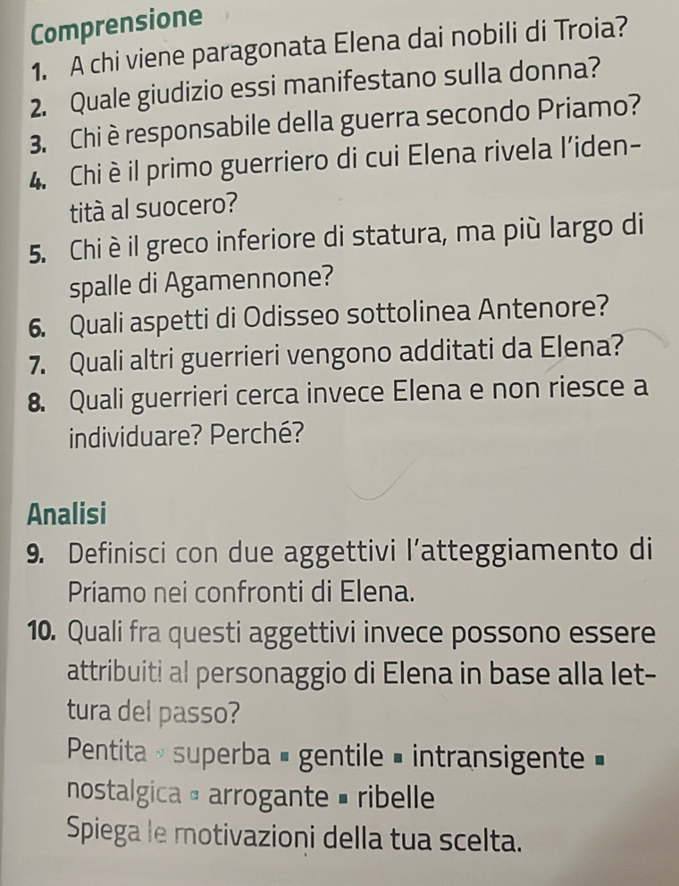 Comprensione 
1. A chi viene paragonata Elena dai nobili di Troia? 
2. Quale giudizio essi manifestano sulla donna? 
3. Chi èresponsabile della guerra secondo Priamo? 
4. Chi è il primo guerriero di cui Elena rivela l’iden- 
tità al suocero? 
5. Chi è il greco inferiore di statura, ma più largo di 
spalle di Agamennone? 
6. Quali aspetti di Odisseo sottolinea Antenore? 
7. Quali altri guerrieri vengono additati da Elena? 
8. Quali guerrieri cerca invece Elena e non riesce a 
individuare? Perché? 
Analisi 
9. Definisci con due aggettivi l’atteggiamento di 
Priamo nei confronti di Elena. 
10. Quali fra questi aggettivi invece possono essere 
attribuiti al personaggio di Elena in base alla let- 
tura del passo? 
Pentita » superba é gentile = intransigente » 
nostalgica α arrogante = ribelle 
Spiega le motivazioni della tua scelta.