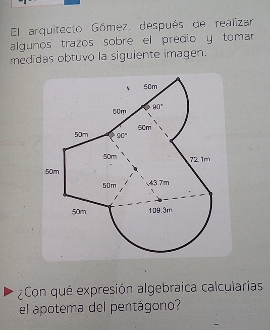 El arquitecto Gómez, después de realizar
algunos trazos sobre el predio y tomar
medidas obtuvo la siguiente imagen.
¿Con qué expresión algebraica calcularías
el apotema del pentágono?