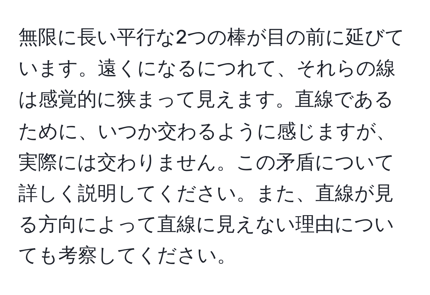 無限に長い平行な2つの棒が目の前に延びています。遠くになるにつれて、それらの線は感覚的に狭まって見えます。直線であるために、いつか交わるように感じますが、実際には交わりません。この矛盾について詳しく説明してください。また、直線が見る方向によって直線に見えない理由についても考察してください。