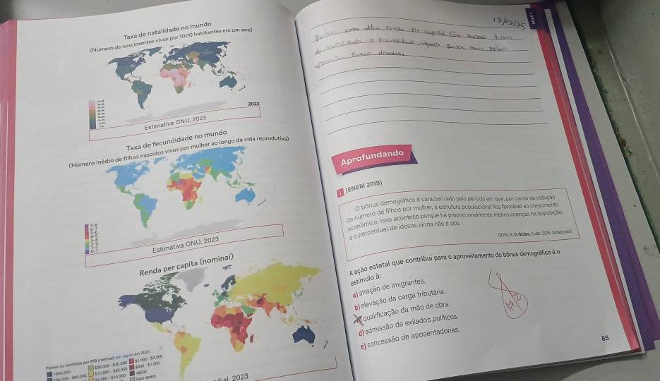 de natalidade no mundo
habitantes em um ano)
Taxa de 
(Número médio de filhos nascidos vivos por mulheiva)
Aprofundando
(ENEM 2019)
O bônus demográfico é caracterizado pelo período em que, por causa da redução
do número de filhos por mulher, a estrutura populacional fica tavorável ao crescimento
conómico. Isso acontece porque ha proportionalmente menos cranças na população
e o percentual de idosos ainda não é aão.
GOIS, A. O Giabe, 5 xbc 2015 (adwotedo)
Estimativa ONU, 2023
A ação estatal que contribui para o aproveitamento do bónus demográfico é o
Renda per capita (nominal)
estímulo à:
a) atração de imigrantes.
b) elevação da carga tributária.
qualificação da mão de obra.
85
e) concessão de aposentadorias.
1 $10,000 - $20,000 20 $500 - ±1,000 d) admissão de exilados políticos,
Pases ou tosmátios por 18 (romnal) (por cipta em 2023. $29.000 530 000 ■ $1.000 32.500
2=80,000 <800</tex>
T s 8 000 - 3 10,.000