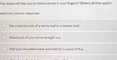 What steps will help you to relieve stress in your fingers? (Select all that apply)
elect the correct response:
Get a ball the size of a tennis ball or a tension ball.
Raise both of your arms straight out.
Roll your shoulders back and hold for a count of five.