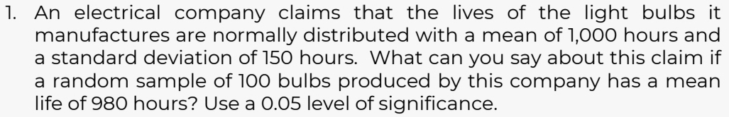 An electrical company claims that the lives of the light bulbs it 
manufactures are normally distributed with a mean of 1,000 hours and 
a standard deviation of 150 hours. What can you say about this claim if 
a random sample of 100 bulbs produced by this company has a mean 
life of 980 hours? Use a 0.05 level of significance.