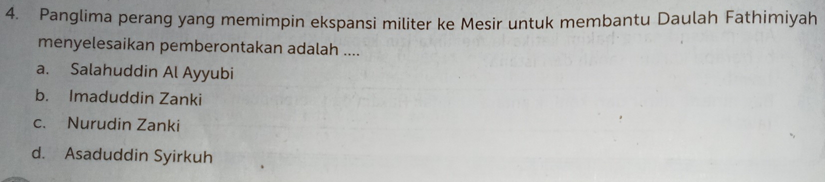 Panglima perang yang memimpin ekspansi militer ke Mesir untuk membantu Daulah Fathimiyah
menyelesaikan pemberontakan adalah ....
a. Salahuddin Al Ayyubi
b. Imaduddin Zanki
c. Nurudin Zanki
d. Asaduddin Syirkuh