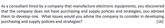 As a consultant hired by a company that manufacture electronic equipments, you discovered 
that the company does not have purchasing and supply policies and strategies, you advised 
them to develop one. What issues would you advise the company to consider in developing 
purchasing and supply policies and strategies? (16)