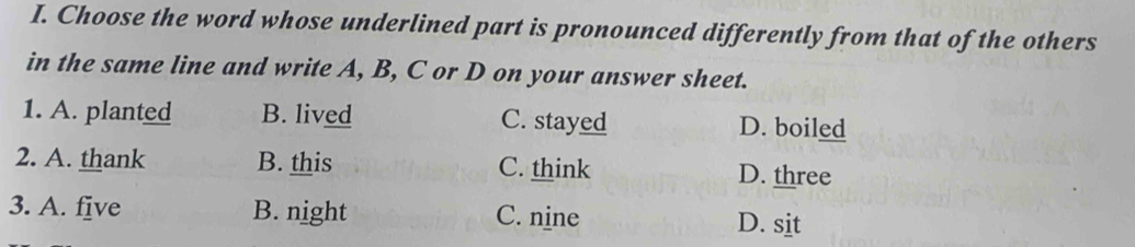 Choose the word whose underlined part is pronounced differently from that of the others
in the same line and write A, B, C or D on your answer sheet.
1. A. planted B. lived C. stayed D. boiled
2. A. thank B. this C. think D. three
3. A. five B. night C. nine D. sit