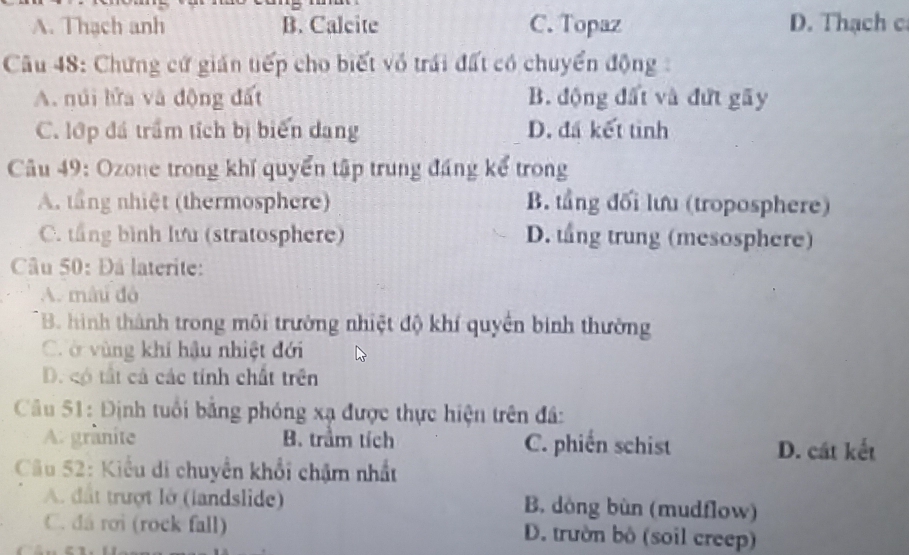 A. Thạch anh B. Calcite C. Topaz D. Thạch c
Câu 48: Chứng cứ giản tiếp cho biết vô trái đất có chuyển động:
A. núi lửa và động đất B. động đất và đứt gãy
C. lớp đá trầm tích bị biển dang D. đá kết tinh
Câu 49: Ozone trong khi quyển tập trung đáng kể trong
A. tầng nhiệt (thermosphere) B. tầng đối lưu (troposphere)
C. tầng bình lưu (stratosphere) D. tầng trung (mesosphere)
Câu 50: Đâ laterite:
A. mâi đó
* B. hình thành trong môi trường nhiệt độ khí quyền binh thường
C. ở vùng khí hậu nhiệt đới
D. có tất cả các tính chất trên
Câu 51: Định tuổi bằng phóng xạ được thực hiện trên đâ:
A. granite B. trầm tích C. phiến schist D. cát kết
Câu 52: Kiểu di chuyển khổi chậm nhất
A. đất trượt lờ (landslide) B. dòng bùn (mudflow)
C. đá rơi (rock fall) D. trườn bộ (soil creep)