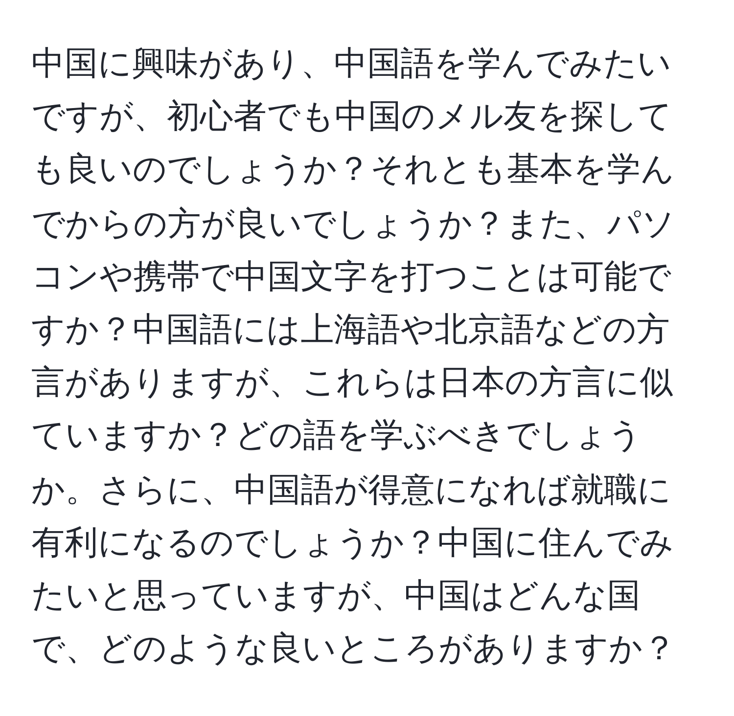 中国に興味があり、中国語を学んでみたいですが、初心者でも中国のメル友を探しても良いのでしょうか？それとも基本を学んでからの方が良いでしょうか？また、パソコンや携帯で中国文字を打つことは可能ですか？中国語には上海語や北京語などの方言がありますが、これらは日本の方言に似ていますか？どの語を学ぶべきでしょうか。さらに、中国語が得意になれば就職に有利になるのでしょうか？中国に住んでみたいと思っていますが、中国はどんな国で、どのような良いところがありますか？