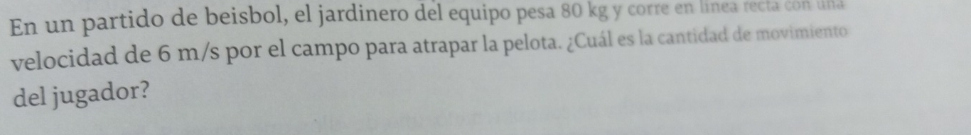 En un partido de beisbol, el jardinero del equipo pesa 80 kg y corre en línea recta con una 
velocidad de 6 m/s por el campo para atrapar la pelota. ¿Cuál es la cantidad de movimiento 
del jugador?