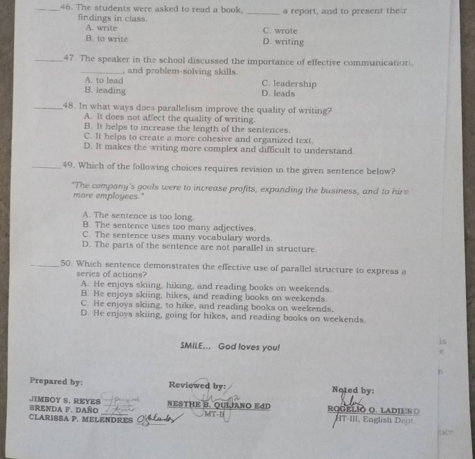 The students were asked to read a book, _a report, and to present the r
findings in class.
A. write C. wrote
B. to write D. writing
_47. The speaker in the school discussed the importance of effective communication,
_, and problem-solving skills.
A. to lead C. leadership
B. leading D. leads
_48. In what ways does parallelism improve the quality of writing?
A. It does not affect the quality of writing.
B. It helps to increase the length of the sentences.
C. It helps to create a more cohesive and organized text.
D. It makes the writing more complex and difficult to understand.
_49. Which of the following choices requires revision in the given sentence below?
"The company's gouls were to increase profits, expanding the business, and to hire
more employees."
A. The sentence is too long.
B. The sentence uses too many adjectives.
C. The sentence uses many vocabulary words.
D. The parts of the sentence are not parallel in structure.
_50. Which sentence demonstrates the effective use of parallel structure to express a
series of actions?
A. He enjoys skiing, hiking, and reading books on weekends.
B. He enjoys skiing, hikes, and reading books on weekends.
C. He enjoys skiing, to hike, and reading books on weekends.
D. He enjoys skiing, going for hikes, and reading books on weekends.
is
SMILE... God loves you!
e
n
Prepared by: Reviewed by: Noted by:
JIMBOY S. REYES NESTHE B. QUIJANO EdD
BRENDA F. DAÑO rOGELÍO O. LADIER O 
_
CLARISSA P. MELENDRES MT-I
HT-III, English Dep
act