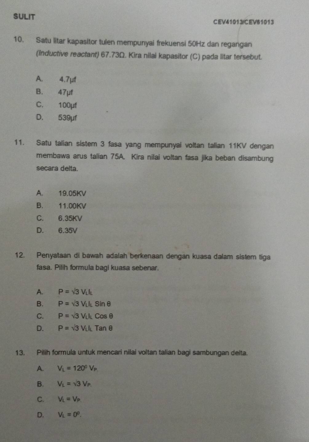 SULIT
CEV41013/CEV81013
10. Satu litar kapasitor tulen mempunyai frekuensi 50Hz dan regangan
(Inductive reactant) 67.73Ω. Kira nilai kapasitor (C) pada litar tersebut.
A. 4.7µf
B. 47μf
C. 100μf
D. 539μf
11. Satu talian sistem 3 fasa yang mempunyai voltan talian 11KV dengan
membawa arus talian 75A. Kira nilai voltan fasa jika beban disambung
secara delta.
A. 19.05KV
B. 11.00KV
C. 6.35KV
D. 6.35V
12. Penyataan di bawah adalah berkenaan dengan kuasa dalam sistem tiga
fasa. Pilih formula bagi kuasa sebenar.
A. P=sqrt(3)V_LI_L
B. P=sqrt(3)V_LI_Lsin θ
C. P=sqrt(3)V_LI_LCosθ
D. P=sqrt(3)V_LI_LTanθ
13. Pilih formula untuk mencari nilai voltan talian bagi sambungan delta.
A. V_L=120^0V_P.
B. V_L=sqrt(3)V_P.
C. V_L=V_P
D. V_L=0^0.