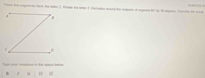 PUNTOS PI 
Three line segments form the letter 2. Rotate the letter Z clockwise around the midpoint of segment (C by 90 degrees. Describe the result. 
Type your response in the space below. 
B I 5 =