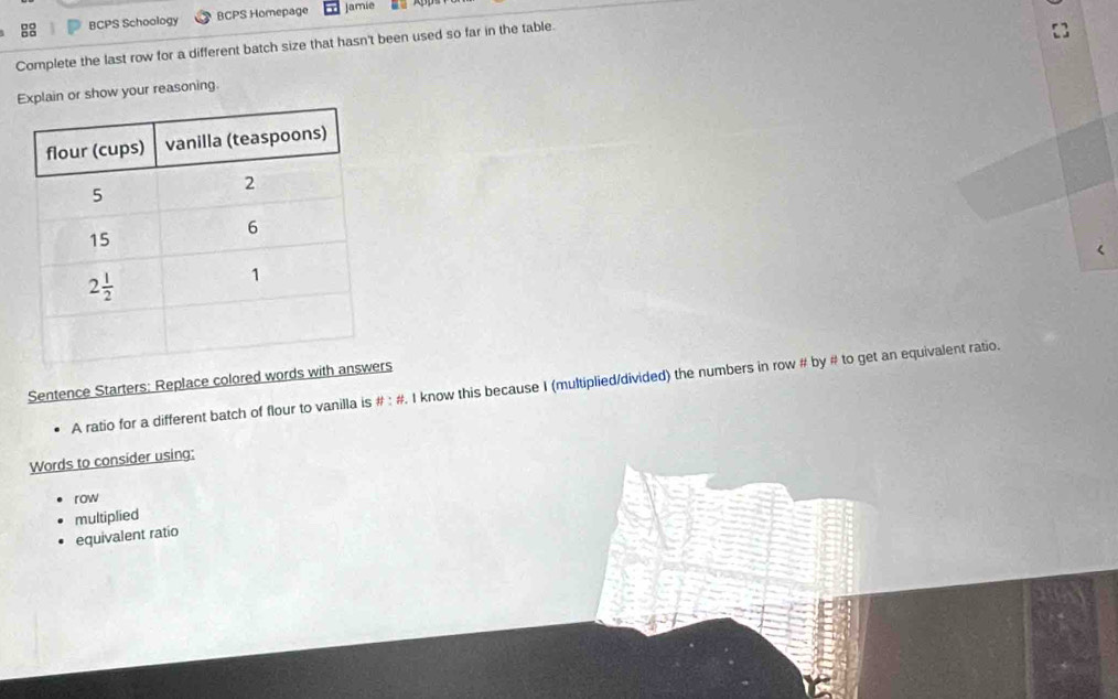 BCPS Schoology BCPS Homepage Jamie
Complete the last row for a different batch size that hasn't been used so far in the table.
lain or show your reasoning.
(
Sentence Starters: Replace colored wors
A ratio for a different batch of flour to vanilla is # : #. I know this because I (multiplied/divided) the numbers in row # by # to get an equivalent ratio.
Words to consider using;
row
multiplied
equivalent ratio