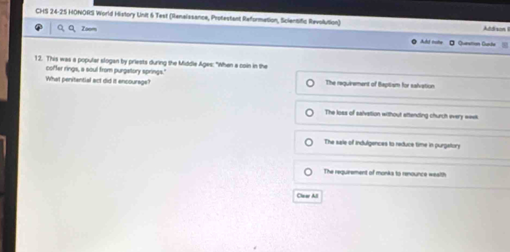 CHS 24-25 HONORS World History Unit 6 Test (Renaissance, Protestant Reformation, Scientific Revolution) Addison I
Zoom Ad traite Quenstion Cuete
12. This was a popular slogan by priests during the Middle Ages: "When a coin in the
coffer rings, a soul from purgatory springs."
What penitential act did it encourage?
The requirement of Beglism for salvation
The loss of salvation without attending church every week
The sale of indulgences to reduce time in purgatory
The requirement of monka to reounce wesith
Clear All