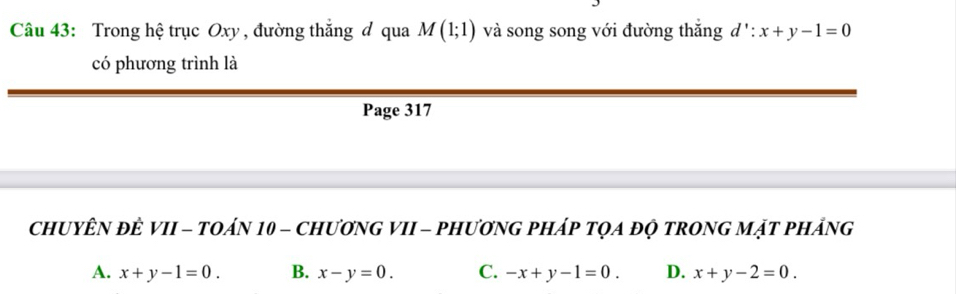 Trong hệ trục Oxy , đường thắng đ qua M(1;1) và song song với đường thắng d': x+y-1=0
có phương trình là
Page 317
ChUYÊN ĐÊ VII - tOáN 10 - chươnG VII - phươnG pháp tọa độ tROnG mặt phảng
A. x+y-1=0. B. x-y=0. C. -x+y-1=0. D. x+y-2=0.