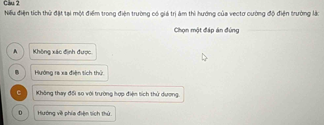 Nếu điện tích thử đặt tại một điểm trong điện trường có giá trị âm thì hướng của vectơ cường độ điện trường là:
Chọn một đáp án đúng
A Không xác định được.
B Hướng ra xa điện tích thử.
C Không thay đổi so với trường hợp điện tích thử dương.
D Hướng về phía điện tích thử.