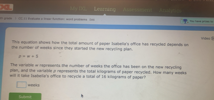 My IXL Learning Assessment Analytics 
th grade ) CC.11 Evaluate a linear function: word problems DA5 You have prizes to 
Video ⑥ 
This equation shows how the total amount of paper Isabella's office has recycled depends on 
the number of weeks since they started the new recycling plan.
p=w+5
The variable w represents the number of weeks the office has been on the new recycling 
plan, and the variable p represents the total kilograms of paper recycled. How many weeks
will it take Isabella's office to recycle a total of 16 kilograms of paper?
weeks
Submit